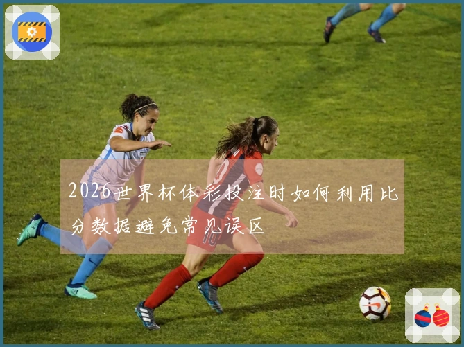2026世界杯体彩投注时如何利用比分数据避免常见误区