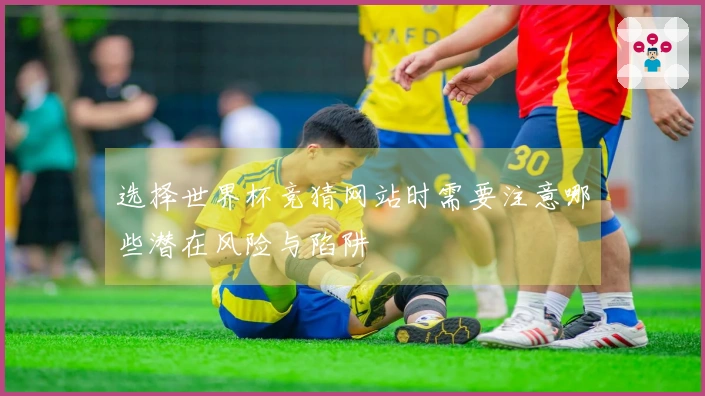 选择世界杯竞猜网站时需要注意哪些潜在风险与陷阱